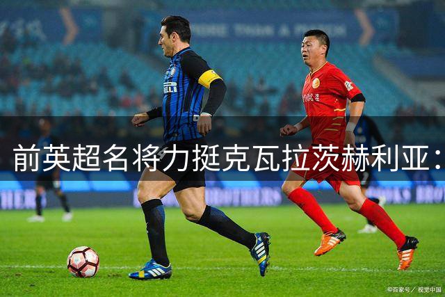 前英超名将力挺克瓦拉茨赫利亚：无冕之王更配金球奖殊荣