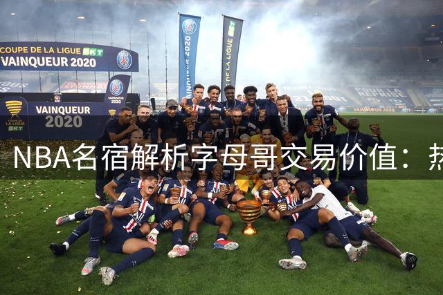 NBA名宿解析字母哥交易价值：热火将开启五载黄金争冠期